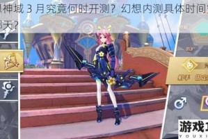 幻想神域 3 月究竟何时开测？幻想内测具体时间究竟是哪天？