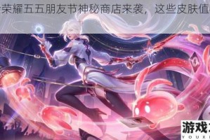 王者荣耀五五朋友节神秘商店来袭，这些皮肤值得推荐