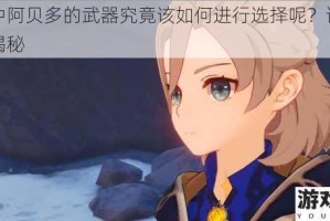 原神中阿贝多的武器究竟该如何进行选择呢？详细攻略大揭秘