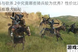 骑马与砍杀 2中究竟哪些骑兵较为优秀？性价比高的骑兵推荐大揭秘