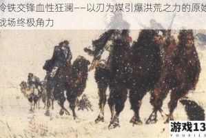 冷铁交锋血性狂澜——以刃为媒引爆洪荒之力的原始战场终极角力