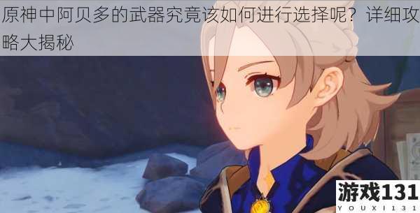 原神中阿贝多的武器究竟该如何进行选择呢?详细攻略大揭秘