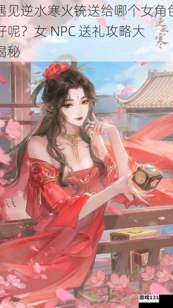遇见逆水寒火铳送给哪个女角色好呢?女 NPC 送礼攻略大揭秘