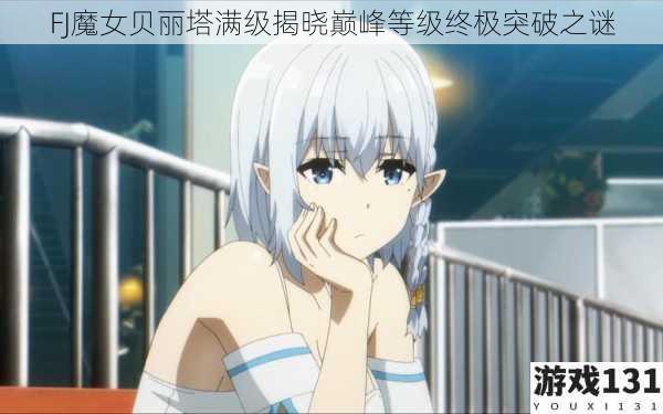 FJ魔女贝丽塔满级揭晓巅峰等级终极突破之谜