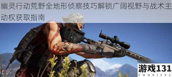 幽灵行动荒野全地形侦察技巧解锁广阔视野与战术主动权获取指南