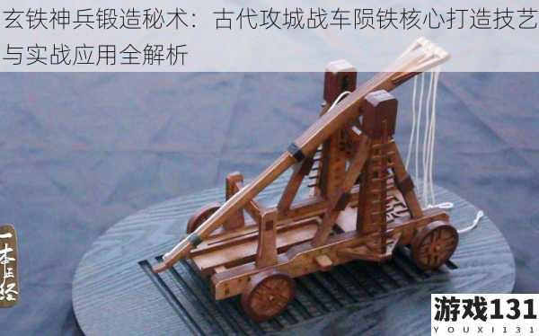 玄铁神兵锻造秘术:古代攻城战车陨铁核心打造技艺与实战应用全解析