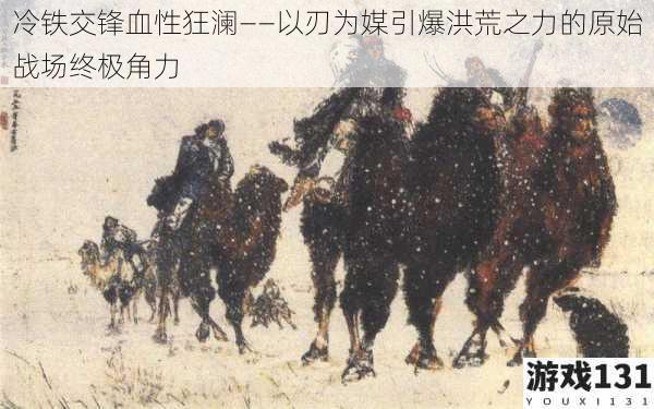冷铁交锋血性狂澜——以刃为媒引爆洪荒之力的原始战场终极角力