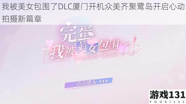 我被美女包围了DLC厦门开机众美齐聚鹭岛开启心动拍摄新篇章
