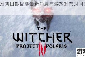 巫师4发售日期揭晓最新消息与游戏发布时间深度解析