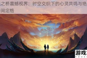 灵魂之桥震撼视界：时空交织下的心灵共鸣与绝美画面瞬间定格