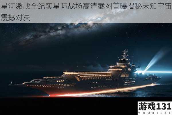 星河激战全纪实星际战场高清截图首曝揭秘未知宇宙震撼对决