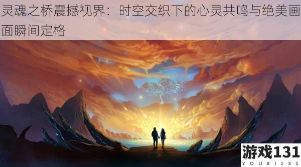 灵魂之桥震撼视界:时空交织下的心灵共鸣与绝美画面瞬间定格
